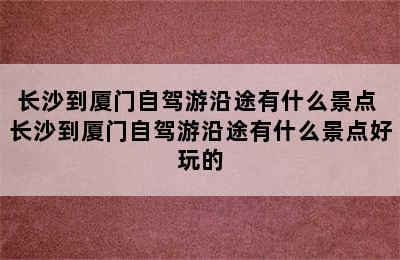 长沙到厦门自驾游沿途有什么景点 长沙到厦门自驾游沿途有什么景点好玩的